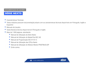  Características Técnicas
 Todos módulos possuem documentação própria com as características técnicas disponíveis em Português, Inglês e
Espanhol
 Manuais de Usuário
 Vasta literatura técnica disponível em Português e Inglês
 Mais de 1.000 páginas, abordando:
 Manual de Utilização da Série Nexto
 Manual de Utilização do MasterTool IEC XE
 Manual de Programação IEC 61131-3
 Manual de Utilização das CPUs Nexto
 Manual de Utilização do Módulo Mestre PROFIBUS-DP
 Entre outros.
SÉRIE NEXTO
DOCUMENTAÇÃO DE USUÁRIO
ALTUS | SÉRIE NEXTO
60
 