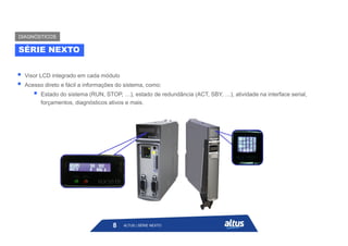  Visor LCD integrado em cada módulo
 Acesso direto e fácil a informações do sistema, como:
 Estado do sistema (RUN, STOP, …), estado de redundância (ACT, SBY, …), atividade na interface serial,
forçamentos, diagnósticos ativos e mais.
SÉRIE NEXTO
DIAGNÓSTICOS
ALTUS | SÉRIE NEXTO
8
 