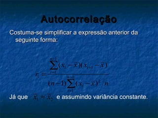 AutocorrelaçãoAutocorrelação
Costuma-se simplificar a expressão anterior daCostuma-se simplificar a expressão anterior da
seguinte forma:seguinte forma:
1
1
1
1 1
2
1
( )( )
( 1) ( )
n
t t
t
n
t
t
x x x x
r
n x x n
−
+
=
−
=
− −
=
− −
∑
∑
Já que 1 2x x≈ e assumindo variância constante.
 