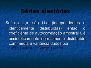 Séries aleatóriasSéries aleatórias
Se xSe x11,x,x22,...,x,...,xnn são i.i.d (independentes esão i.i.d (independentes e
identicamente distribuídas) então oidenticamente distribuídas) então o
coeficiente de autocorrelação amostral rcoeficiente de autocorrelação amostral rkk éé
assintoticamente normalmente distribuídoassintoticamente normalmente distribuído
com média e variância dados por:com média e variância dados por:
k( ) 1/ e Var(r ) 1/kE r n n≈ ≈
 