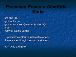Processo Passeio Aleatório -Processo Passeio Aleatório -
StataStata
set obs 500set obs 500
gen int t = _ngen int t = _n
gen sumz = sum(invnorm(uniform()))gen sumz = sum(invnorm(uniform()))
tset ttset t
twoway (tsline sumz)twoway (tsline sumz)
O passeio aleatório é não estacionário.O passeio aleatório é não estacionário.
A sua especificação econométrica é:A sua especificação econométrica é:
YYtt=Y=Yt-1t-1+a+att,, aatt~N(0,~N(0,σσ22
))
 