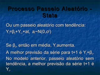 Processo Passeio Aleatório -Processo Passeio Aleatório -
StataStata
Ou um passeio aleatório com tendência:Ou um passeio aleatório com tendência:
YYtt==ββ00++YYt-1t-1+at,+at, aatt~N(0,~N(0,σσ22
))
SeSe ββ00, então em média,, então em média, YYtt aumenta.aumenta.
A melhor previsão da série para t+1 é YA melhor previsão da série para t+1 é Ytt++ββ00..
No modelo anterior, passeio aleatório semNo modelo anterior, passeio aleatório sem
tendência, a melhor previsão da sérietendência, a melhor previsão da série t+1 ét+1 é
YYtt..
 