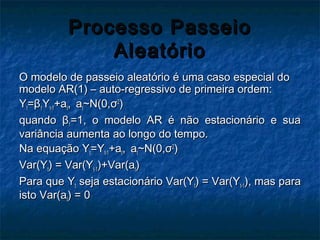Processo PasseioProcesso Passeio
AleatórioAleatório
O modelo de passeio aleatório é uma caso especial doO modelo de passeio aleatório é uma caso especial do
modelo AR(1) – auto-regressivo de primeira ordem:modelo AR(1) – auto-regressivo de primeira ordem:
YYtt==ββ11YYt-1t-1+a+att,, aatt~N(0,~N(0,σσ22
))
quandoquando ββ11=1, o modelo AR é não estacionário e sua=1, o modelo AR é não estacionário e sua
variância aumenta ao longo do tempo.variância aumenta ao longo do tempo.
Na equaçãoNa equação YYtt=Y=Yt-1t-1+a+att,, aatt~N(0,~N(0,σσ22
))
Var(YVar(Ytt) = Var(Y) = Var(Yt-1t-1)+Var(a)+Var(att))
Para que YPara que Ytt seja estacionário Var(Yseja estacionário Var(Ytt) = Var(Y) = Var(Yt-1t-1), mas para), mas para
isto Var(aisto Var(att) = 0) = 0
 