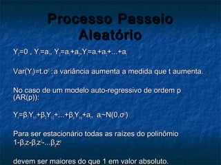 Processo PasseioProcesso Passeio
AleatórioAleatório
YY00=0 , Y=0 , Y11=a=a11, Y, Y22=a=a11+a+a22,Y,Ytt=a=a11+a+a22+...+a+...+att
Var(YVar(Ytt)=t.)=t.σσ22
:: a variância aumenta a medida que t aumenta.a variância aumenta a medida que t aumenta.
No caso de um modelo auto-regressivo de ordem pNo caso de um modelo auto-regressivo de ordem p
(AR(p)):(AR(p)):
YYtt==ββ11YYt-1t-1++ββ22YYt-2t-2+...++...+ββppYYt-pt-p+a+att,, aatt~N(0,~N(0,σσ22
))
Para ser estacionário todas as raízes do polinômioPara ser estacionário todas as raízes do polinômio
1-1-ββ11z-z-ββ11zz22
-...-...ββppzzpp
devem ser maiores do que 1 em valor absoluto.devem ser maiores do que 1 em valor absoluto.
 