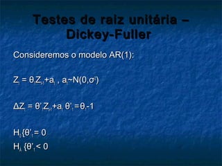 Testes de raiz unitária –Testes de raiz unitária –
Dickey-FullerDickey-Fuller
Consideremos o modelo AR(1):Consideremos o modelo AR(1):
ZZtt == θθ11ZZt-1t-1+a+att , a, att~N(0,~N(0,σσ22
))
ΔΔZZtt == θθ’’11ZZt-1t-1+a+att θθ’’11 ==θθ11-1-1
HH00 {{θθ’’11 = 0= 0
HHÁÁ {{θθ’’11 < 0< 0
 