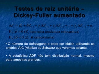 Testes de raiz unitária –Testes de raiz unitária –
Dickey-Fuller aumentadoDickey-Fuller aumentado
0 1 1 1 2 2
0 t
A t
...
H { 0 (Z tem uma tendencia estocastica)
H { 0 (Z estacionaria)
t t t t p t p tZ Z Z Z Z uβ δ γ γ γ
δ
δ
− − − −∆ = + + ∆ + ∆ + + ∆ +
=
< é
• O número de defasagens p pode ser obtido utilizando os
critérios AIC (Akaike) ou Schwarz que veremos adiante.
• A estatística ADF não tem distribuição normal, mesmo
para amostras grandes.
 