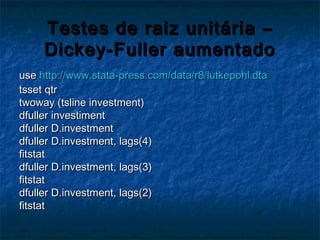Testes de raiz unitária –Testes de raiz unitária –
Dickey-Fuller aumentadoDickey-Fuller aumentado
useuse http://www.stata-press.com/data/r8/lutkepohl.dtahttp://www.stata-press.com/data/r8/lutkepohl.dta
tsset qtrtsset qtr
twoway (tsline investment)twoway (tsline investment)
dfuller investimentdfuller investiment
dfuller D.investmentdfuller D.investment
dfuller D.investment, lags(4)dfuller D.investment, lags(4)
fitstatfitstat
dfuller D.investment, lags(3)dfuller D.investment, lags(3)
fitstatfitstat
dfuller D.investment, lags(2)dfuller D.investment, lags(2)
fitstatfitstat
 
