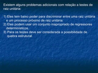 Existem alguns problemas adicionais com relação a testes de
raiz unitária:
1) Eles tem baixo poder para discriminar entre uma raiz unitária
e um processo próximo de raiz unitária.
2) Eles podem usar um conjunto inapropriado de regressores
determinísticos.
3) Para os testes deve ser considerada a possibilidade de
quebra estrutural.
 