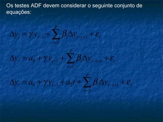Os testes ADF devem considerar o seguinte conjunto de
equações:
1 1
2
0 1 1
2
0 1 2 1
2
p
t t i t i t
i
p
t t i t i t
i
p
t t i t i t
i
y y y
y a y y
y a y a t y
γ β ε
γ β ε
γ β ε
− − +
=
− − +
=
− − +
=
∆ = + ∆ +
∆ = + + ∆ +
∆ = + + + ∆ +
∑
∑
∑
 