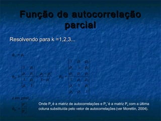 Função de autocorrelaçãoFunção de autocorrelação
parcialparcial
Resolvendo para k =1,2,3...Resolvendo para k =1,2,3...
11 1
1 1
1 21
2
2 1 31 2 2 1
22 332
1 21 1
1 11
2 1
*
kk
1
11
11 1
11
1
e em geral,
k
k
φ ρ
ρ ρ
ρ ρρ
ρ ρ ρρ ρ ρ ρ
φ φ
ρ ρρ ρ
ρ ρρ
ρ ρ
φ
=
−
= = =
−
Ρ
=
Ρ
Onde Pk é a matriz de autocorrelações e Pk
*
é a matriz Pk com a última
coluna substituída pelo vetor de autocorrelações (ver Morettin, 2004).
 