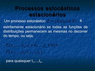 Processos estocásticosProcessos estocásticos
estacionáriosestacionários
{ ( ), }Z Z t t T= ∈Um processo estocástico é
estritamente estacionário se todas as funções de
distribuições permanecem as mesmas no decorrer
do tempo, ou seja,
1 1
1 1
( ,...., ; ,...., )
( ,...., ; ,...., )
n n
n n
F z z t t
F z z t t
τ τ+ + =
para quaisquer t1,...,tn,
 