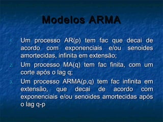 Modelos ARMAModelos ARMA
1.1. Um processo AR(p) tem fac que decai deUm processo AR(p) tem fac que decai de
acordo com exponenciais e/ou senoidesacordo com exponenciais e/ou senoides
amortecidas, infinita em extensão;amortecidas, infinita em extensão;
2.2. Um processo MA(q) tem fac finita, com umUm processo MA(q) tem fac finita, com um
corte após o lag q;corte após o lag q;
3.3. Um processo ARMA(p,q) tem fac infinita emUm processo ARMA(p,q) tem fac infinita em
extensão, que decai de acordo comextensão, que decai de acordo com
exponenciais e/ou senoides amortecidas apósexponenciais e/ou senoides amortecidas após
o lag q-po lag q-p
 