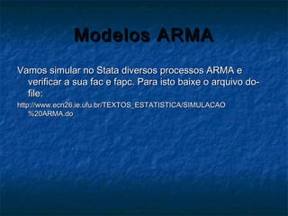 Modelos ARMAModelos ARMA
Vamos simular no Stata diversos processos ARMA eVamos simular no Stata diversos processos ARMA e
verificar a sua fac e fapc. Para isto baixe o arquivo do-verificar a sua fac e fapc. Para isto baixe o arquivo do-
file:file:
http://www.ecn26.ie.ufu.br/TEXTOS_ESTATISTICA/SIMULACAOhttp://www.ecn26.ie.ufu.br/TEXTOS_ESTATISTICA/SIMULACAO
%20ARMA.do%20ARMA.do
 