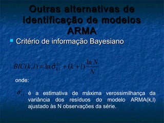 Outras alternativas deOutras alternativas de
identificação de modelosidentificação de modelos
ARMAARMA
 Critério de informação BayesianoCritério de informação Bayesiano
2
,
ln
ˆ( , ) ln ( )k l
N
BIC k l k l
N
σ= + +
onde:
2
,
ˆk lσ é a estimativa de máxima verossimilhança da
variância dos resíduos do modelo ARMA(k,l)
ajustado às N observações da série.
 