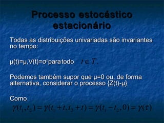Processo estocásticoProcesso estocástico
estacionárioestacionário
Todas as distribuições univariadas são invariantesTodas as distribuições univariadas são invariantes
no tempo:no tempo:
µ(t)=µ,V(t)=µ(t)=µ,V(t)=σσ22
parapara todotodo
Podemos também supor quePodemos também supor que µ=0 ou, de formaµ=0 ou, de forma
alternativa, considerar o processo {Z(t)-µ}alternativa, considerar o processo {Z(t)-µ}
ComoComo
.t T∈
1 2 1 2 1 2( , ) ( , ) ( ,0) ( )t t t t t t t tγ γ γ γ τ= + + = − =
 