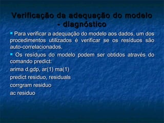Verificação da adequação do modeloVerificação da adequação do modelo
- diagnóstico- diagnóstico
 Para verificar a adequação do modelo aos dados, um dosPara verificar a adequação do modelo aos dados, um dos
procedimentos utilizados é verificar se os resíduos sãoprocedimentos utilizados é verificar se os resíduos são
auto-correlacionados.auto-correlacionados.
 Os resíduos do modelo podem ser obtidos através doOs resíduos do modelo podem ser obtidos através do
comando predict:comando predict:
arima d.gdp, ar(1) ma(1)arima d.gdp, ar(1) ma(1)
predict residuo, residualspredict residuo, residuals
corrgram residuocorrgram residuo
ac residuoac residuo
 