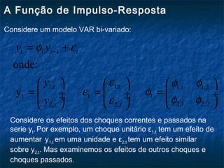 A Função de Impulso-Resposta
Considere um modelo VAR bi-variado:
1 1
1, 1, 1,1 1,2
t t 1
2,1 2,22, 2,
onde:
y
t t t
t t
t t
y y
y
y
φ ε
ε φ φ
ε φ
φ φε
−= +
     
= = = ÷  ÷  ÷ ÷  ÷
    
Considere os efeitos dos choques correntes e passados na
serie yt. Por exemplo, um choque unitário ε1,t tem um efeito de
aumentar y1,t em uma unidade e ε2,t tem um efeito similar
sobre y2,t. Mas examinemos os efeitos de outros choques e
choques passados.
 