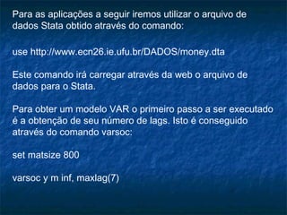 Para as aplicações a seguir iremos utilizar o arquivo de
dados Stata obtido através do comando:
use http://www.ecn26.ie.ufu.br/DADOS/money.dta
Este comando irá carregar através da web o arquivo de
dados para o Stata.
Para obter um modelo VAR o primeiro passo a ser executado
é a obtenção de seu número de lags. Isto é conseguido
através do comando varsoc:
set matsize 800
varsoc y m inf, maxlag(7)
 