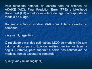 Pelo resultado anterior, de acordo com os critérios de
AKAIKE (AIC), Final Predction Error (FPE) e Likelihood
Ratio Test (LR) a melhor estrutura de lags corresponde ao
modelo de 4 lags.
Rodamos então o modelo VAR com 4 lags através do
comando:
var y m inf, lags(1/4)
O resultado em si das estimativas MQO do modelo não tem
valor analítico para o tipo de análise que iremos fazer a
seguir. Portanto, para suprimir a saída das estimativas do
modelo, iremos executar o comando:
quietly var y m inf, lags(1/4)
 