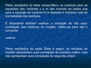 Pelos resultados do teste Jarque-Bera, os resíduos para as
equações das variáveis y e m são normais ao passo que
para a equação da variável inf é rejeitada a hipótese nula de
normalidade dos resíduos.
É importante também verificar a condição de não auto-
correlação dos resíduos do modelo. Utiliza-se para isto o
comando:
varlmar
Pelos resultados da saída Stata a seguir, os resíduos do
modelo apresentam auto-correlação de primeira ordem, mas
não apresentam auto-correlação de segunda ordem.
 