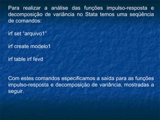 Para realizar a análise das funções impulso-resposta e
decomposição de variância no Stata temos uma seqüência
de comandos:
irf set “arquivo1”
irf create modelo1
irf table irf fevd
Com estes comandos especificamos a saída para as funções
impulso-resposta e decomposição de variância, mostradas a
seguir.
 