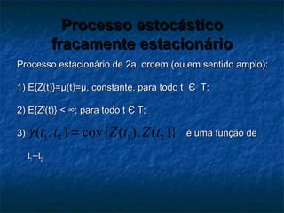Processo estocásticoProcesso estocástico
fracamente estacionáriofracamente estacionário
Processo estacionário de 2a. ordem (ou em sentido amplo):Processo estacionário de 2a. ordem (ou em sentido amplo):
1) E{Z(t)}=1) E{Z(t)}=µ(t)=µ, constante, para todo tµ(t)=µ, constante, para todo t ЄЄ T;T;
2) E{Z2) E{Z22
(t)} < ∞; para todo t(t)} < ∞; para todo t ЄЄ T;T;
3) é uma função de3) é uma função de
tt11 –t–t22
1 2 1 2( , ) cov{ ( ), ( )}t t Z t Z tγ =
 