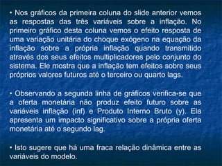 • Nos gráficos da primeira coluna do slide anterior vemos
as respostas das três variáveis sobre a inflação. No
primeiro gráfico desta coluna vemos o efeito resposta de
uma variação unitária do choque exógeno na equação da
inflação sobre a própria inflação quando transmitido
através dos seus efeitos multiplicadores pelo conjunto do
sistema. Ele mostra que a inflação tem efeitos sobre seus
próprios valores futuros até o terceiro ou quarto lags.
• Observando a segunda linha de gráficos verifica-se que
a oferta monetária não produz efeito futuro sobre as
variáveis inflação (inf) e Produto Interno Bruto (y). Ela
apresenta um impacto significativo sobre a própria oferta
monetária até o segundo lag.
• Isto sugere que há uma fraca relação dinâmica entre as
variáveis do modelo.
 
