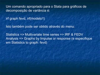 Um comando apropriado para o Stata para gráficos de
decomposição de variância é:
irf graph fevd, irf(modelo1)
Isto também pode ser obtido através do menu:
Statistics => Multivariate time series => IRF & FEDV
Analysis => Graphs by Impulse or response (e especifique
em Statistics to graph: fevd)
 
