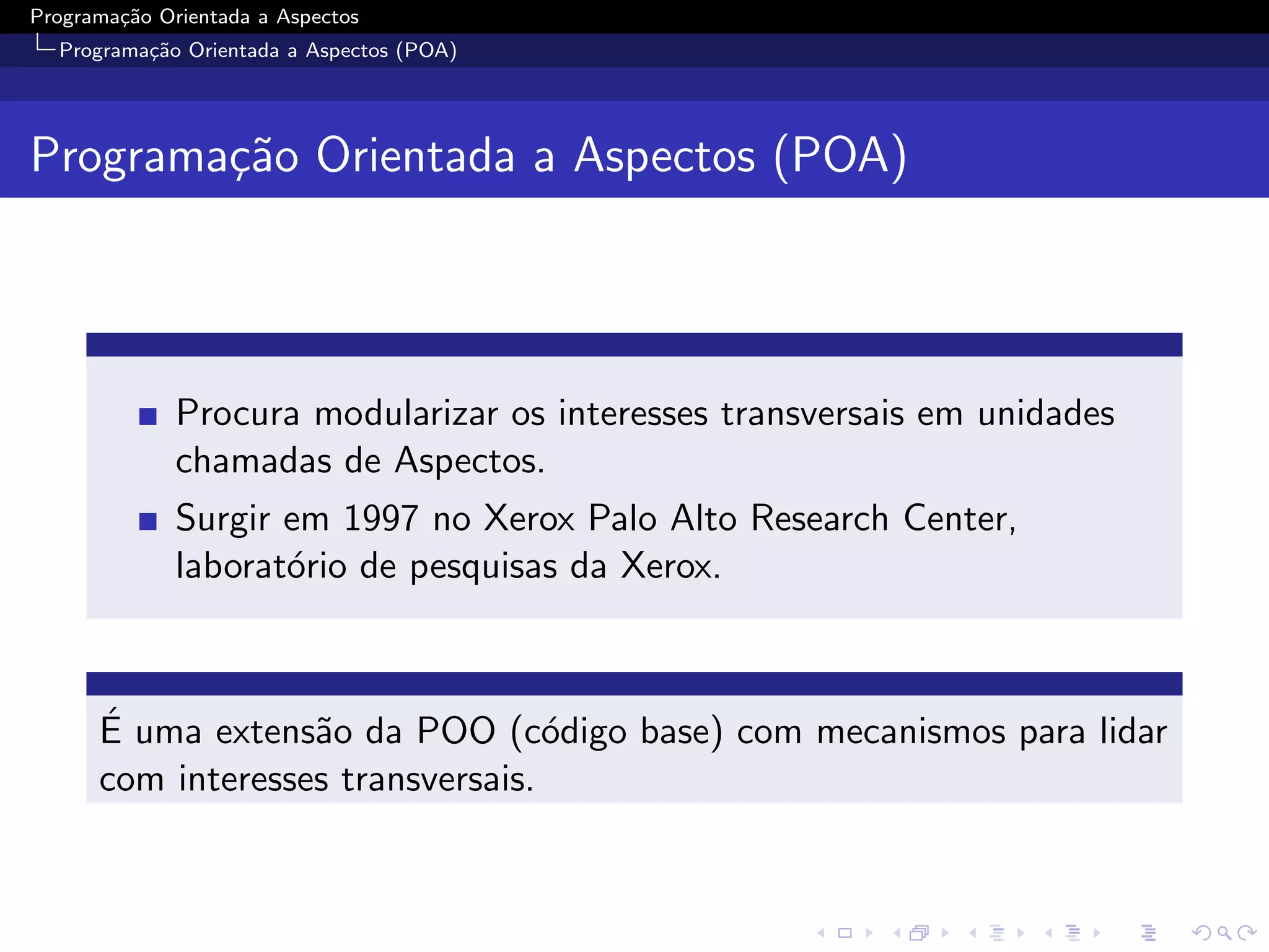 Programa¸˜o Orientada a Aspectos
        ca
  Programa¸˜o Orientada a Aspectos (POA)
          ca




Programa¸˜o Orientada a Aspectos (POA)
        ca




              Procura modularizar os interesses transversais em unidades
              chamadas de Aspectos.
              Surgir em 1997 no Xerox Palo Alto Research Center,
              laborat´rio de pesquisas da Xerox.
                     o



      ´
      E uma extens˜o da POO (c´digo base) com mecanismos para lidar
                   a               o
      com interesses transversais.
 