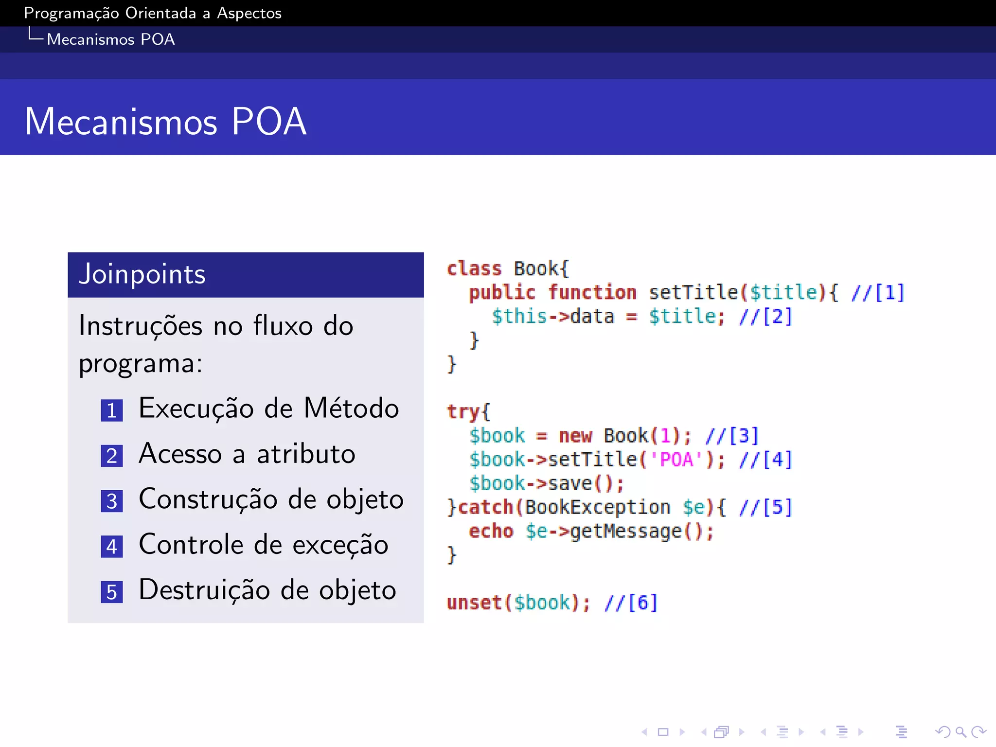 Programa¸˜o Orientada a Aspectos
        ca
  Mecanismos POA




Mecanismos POA


      Joinpoints
      Instru¸˜es no ﬂuxo do
            co
      programa:
          1   Execu¸˜o de M´todo
                   ca      e
          2   Acesso a atributo
          3   Constru¸˜o de objeto
                     ca
          4   Controle de exce¸˜o
                              ca
          5   Destrui¸˜o de objeto
                     ca
 