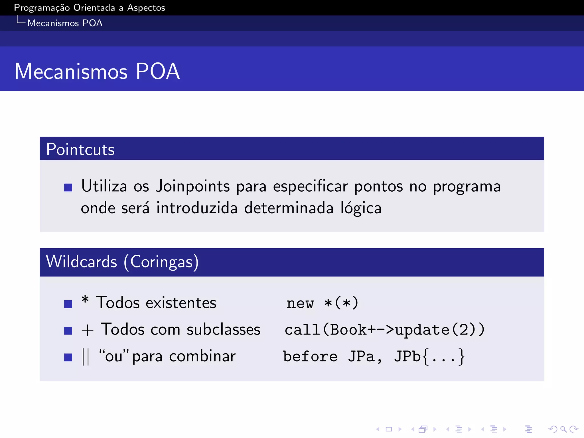 Programa¸˜o Orientada a Aspectos
        ca
  Mecanismos POA




Mecanismos POA


      Pointcuts

              Utiliza os Joinpoints para especiﬁcar pontos no programa
              onde ser´ introduzida determinada l´gica
                       a                          o


      Wildcards (Coringas)

              * Todos existentes         new *(*)
              + Todos com subclasses     call(Book+->update(2))
              || “ou”para combinar      before JPa, JPb{...}
 