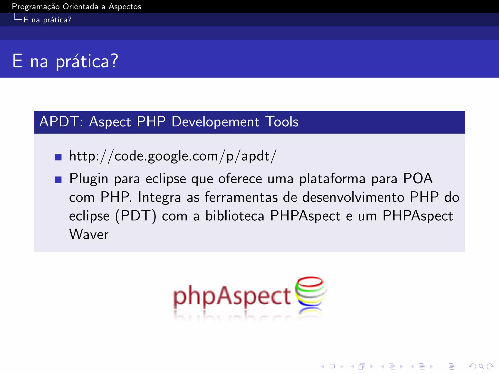 Programa¸˜o Orientada a Aspectos
        ca
  E na pr´tica?
         a




E na pr´tica?
       a

      APDT: Aspect PHP Developement Tools

              http://code.google.com/p/apdt/
              Plugin para eclipse que oferece uma plataforma para POA
              com PHP. Integra as ferramentas de desenvolvimento PHP do
              eclipse (PDT) com a biblioteca PHPAspect e um PHPAspect
              Waver
 