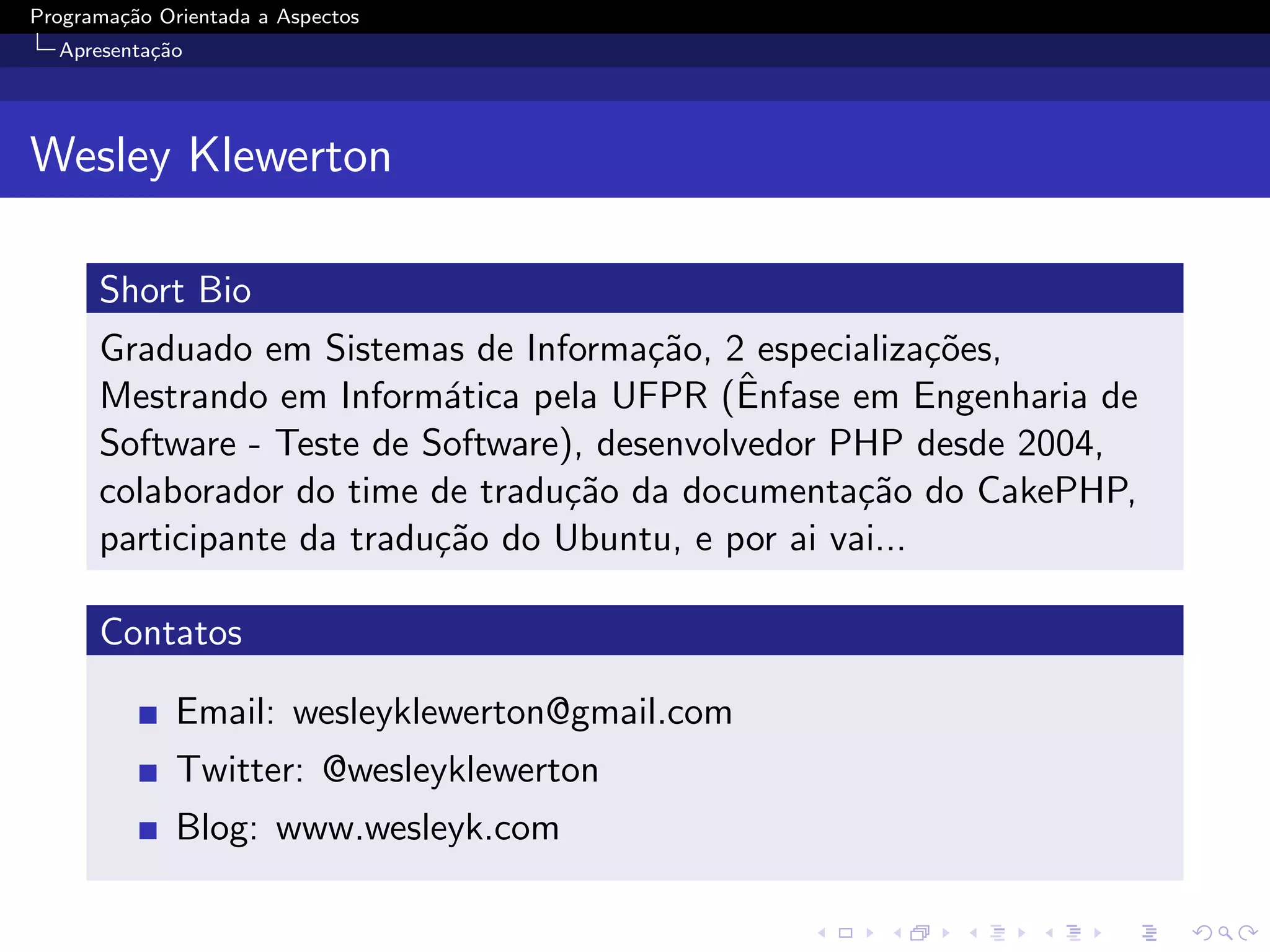Programa¸˜o Orientada a Aspectos
        ca
  Apresenta¸˜o
           ca




Wesley Klewerton

      Short Bio
      Graduado em Sistemas de Informa¸˜o, 2 especializa¸˜es,
                                        ca                co
                                             ˆ
      Mestrando em Inform´tica pela UFPR (Enfase em Engenharia de
                            a
      Software - Teste de Software), desenvolvedor PHP desde 2004,
      colaborador do time de tradu¸˜o da documenta¸˜o do CakePHP,
                                  ca                 ca
      participante da tradu¸˜o do Ubuntu, e por ai vai...
                           ca

      Contatos

              Email: wesleyklewerton@gmail.com
              Twitter: @wesleyklewerton
              Blog: www.wesleyk.com
 