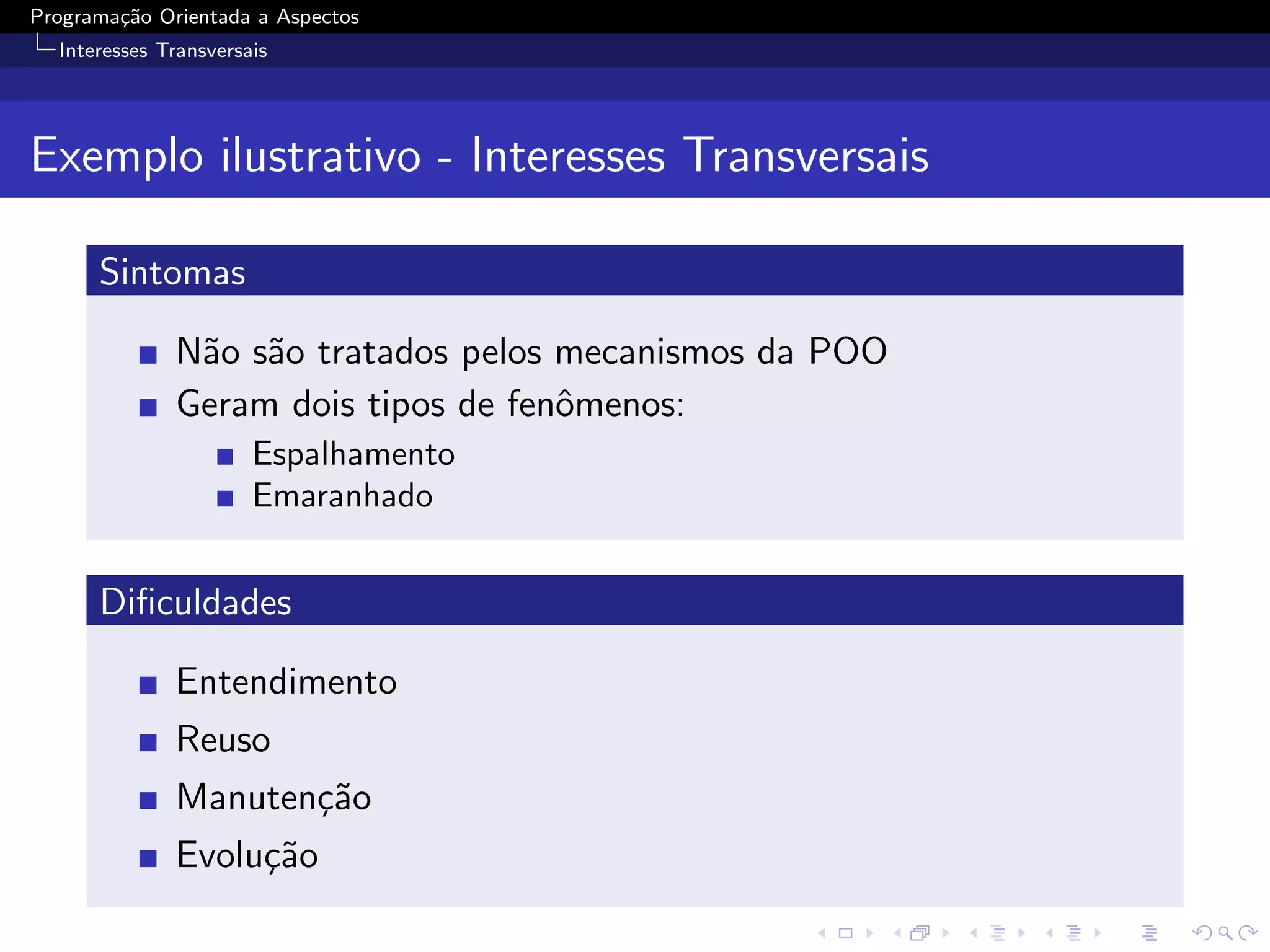 Programa¸˜o Orientada a Aspectos
        ca
  Interesses Transversais




Exemplo ilustrativo - Interesses Transversais

      Sintomas

              N˜o s˜o tratados pelos mecanismos da POO
               a a
              Geram dois tipos de fenˆmenos:
                                     o
                       Espalhamento
                       Emaranhado


      Diﬁculdades

              Entendimento
              Reuso
              Manuten¸˜o
                     ca
              Evolu¸˜o
                   ca
 