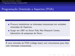 Programa¸˜o Orientada a Aspectos
        ca
  Programa¸˜o Orientada a Aspectos (POA)
          ca




Programa¸˜o Orientada a Aspectos (POA)
        ca




              Procura modularizar os interesses transversais em unidades
              chamadas de Aspectos.
              Surgir em 1997 no Xerox Palo Alto Research Center,
              laborat´rio de pesquisas da Xerox.
                     o



      ´
      E uma extens˜o da POO (c´digo base) com mecanismos para lidar
                   a               o
      com interesses transversais.
 