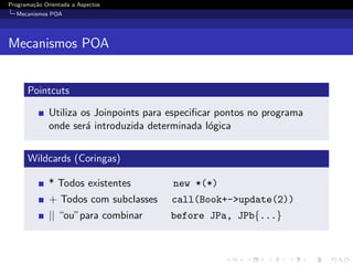 Programa¸˜o Orientada a Aspectos
        ca
  Mecanismos POA




Mecanismos POA


      Pointcuts

              Utiliza os Joinpoints para especiﬁcar pontos no programa
              onde ser´ introduzida determinada l´gica
                       a                          o


      Wildcards (Coringas)

              * Todos existentes         new *(*)
              + Todos com subclasses     call(Book+->update(2))
              || “ou”para combinar      before JPa, JPb{...}
 