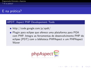 Programa¸˜o Orientada a Aspectos
        ca
  E na pr´tica?
         a




E na pr´tica?
       a

      APDT: Aspect PHP Developement Tools

              http://code.google.com/p/apdt/
              Plugin para eclipse que oferece uma plataforma para POA
              com PHP. Integra as ferramentas de desenvolvimento PHP do
              eclipse (PDT) com a biblioteca PHPAspect e um PHPAspect
              Waver
 
