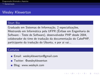 Programa¸˜o Orientada a Aspectos
        ca
  Apresenta¸˜o
           ca




Wesley Klewerton

      Short Bio
      Graduado em Sistemas de Informa¸˜o, 2 especializa¸˜es,
                                        ca                co
                                             ˆ
      Mestrando em Inform´tica pela UFPR (Enfase em Engenharia de
                            a
      Software - Teste de Software), desenvolvedor PHP desde 2004,
      colaborador do time de tradu¸˜o da documenta¸˜o do CakePHP,
                                  ca                 ca
      participante da tradu¸˜o do Ubuntu, e por ai vai...
                           ca

      Contatos

              Email: wesleyklewerton@gmail.com
              Twitter: @wesleyklewerton
              Blog: www.wesleyk.com
 
