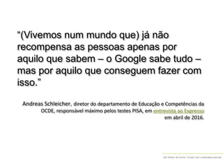 Ser diretor de turma. Contar com a biblioteca escolar
“(Vivemos num mundo que) já não
recompensa as pessoas apenas por
aquilo que sabem – o Google sabe tudo –
mas por aquilo que conseguem fazer com
isso.”
Andreas Schleicher, diretor do departamento de Educação e Competências da
OCDE, responsável máximo pelos testes PISA, em entrevista ao Expresso
em abril de 2016.
 