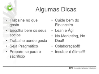Algumas Dicas
• Trabalhe no que        • Cuide bem do
  gosta                    Financeiro
• Escolha bem os seus    • Lean e Ágil
  sócios                 • No Marketing, No
• Trabalhe aonde gosta     Deal!
• Seja Pragmático        • Colaboração!!!
• Prepare-se para o      • Incubar é ótimo!!!
  sacrifício
 