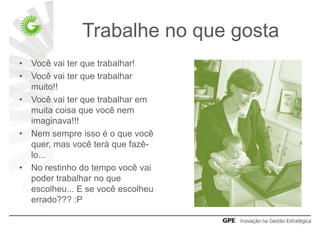 Trabalhe no que gosta
•   Você vai ter que trabalhar!
•   Você vai ter que trabalhar
    muito!!
•   Você vai ter que trabalhar em
    muita coisa que você nem
    imaginava!!!
•   Nem sempre isso é o que você
    quer, mas você terá que fazê-
    lo...
•   No restinho do tempo você vai
    poder trabalhar no que
    escolheu... E se você escolheu
    errado??? :P
 