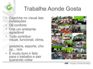 Trabalhe Aonde Gosta
• Capriche no visual das
  instalações
• Dê conforto
• Crie um ambiente
  agradável
• Tudo contribui:
  visual, funcional, clima,
  geladeira, esporte, cho
  pp... rsrs
• É muito bom ir feliz
  para o trabalho e sair
  querendo voltar
 