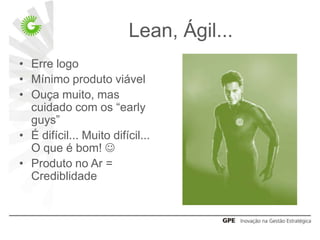 Lean, Ágil...
• Erre logo
• Mínimo produto viável
• Ouça muito, mas
  cuidado com os “early
  guys”
• É difícil... Muito difícil...
  O que é bom! 
• Produto no Ar =
  Crediblidade
 