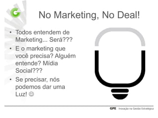 No Marketing, No Deal!
• Todos entendem de
  Marketing... Será???
• E o marketing que
  você precisa? Alguém
  entende? Mídia
  Social???
• Se precisar, nós
  podemos dar uma
  Luz! 
 