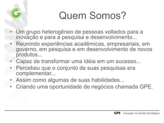 Quem Somos?
• Um grupo heterogêneo de pessoas voltados para a
  inovação e para a pesquisa e desenvolvimento...
• Reunindo experiências acadêmicas, empresariais, em
  governo, em pesquisa e em desenvolvimento de novos
  produtos...
• Capaz de transformar uma idéia em um sucesso...
• Percebeu que o conjunto de suas pesquisas era
  complementar...
• Assim como algumas de suas habilidades...
• Criando uma oportunidade de negócios chamada GPE.
 