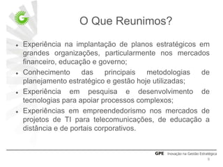 O Que Reunimos?
   Experiência na implantação de planos estratégicos em
    grandes organizações, particularmente nos mercados
    financeiro, educação e governo;
   Conhecimento      das     principais metodologias  de
    planejamento estratégico e gestão hoje utilizadas;
   Experiência em pesquisa e desenvolvimento de
    tecnologias para apoiar processos complexos;
   Experiências em empreendedorismo nos mercados de
    projetos de TI para telecomunicações, de educação a
    distância e de portais corporativos.



                                                        9
 