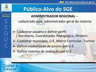 Público-Alvo do SGE ADMINISTRADOR REGIONAL  –  cadastrado pelo  administrador geral do sistema Cadastrar usuário e definir perfil  ( Secretario, Coordenador Pedagógico, Diretor) Cadastrar município, U.E, Matriz Curricular, Turmas Definir modalidade de ensino por U.E Definir sistema de avaliação por U.E 