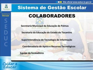 Sistema de Gestão Escolar Sistema de Gestão Escolar COLABORADORES Secretaria Municipal da Educação de Palmas Secretaria da Educação do Estado do Tocantins Superintendência de Tecnologia da Informação Coordenadoria de Apoio e Recursos Tecnológicos Equipe de formadores 