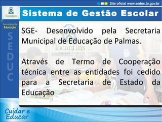Sistema de Gestão Escolar SGE- Desenvolvido pela Secretaria Municipal de Educação de Palmas.  Através de Termo de Cooperação técnica entre as entidades foi cedido para a Secretaria de Estado da Educação 