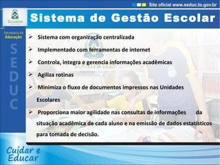 Sistema de Gestão Escolar Sistema com organização centralizada  Implementado com ferramentas de internet  Controla, integra e gerencia informações acadêmicas  Agiliza rotinas Minimiza o fluxo de documentos impressos nas Unidades Escolares Proporciona maior agilidade nas consultas de informações  da situação acadêmica de cada aluno e na emissão de dados estatísticos para tomada de decisão. 